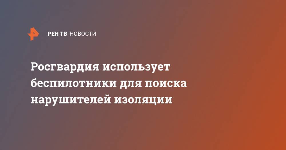 Росгвардия использует беспилотники для поиска нарушителей изоляции - ren.tv - Москва