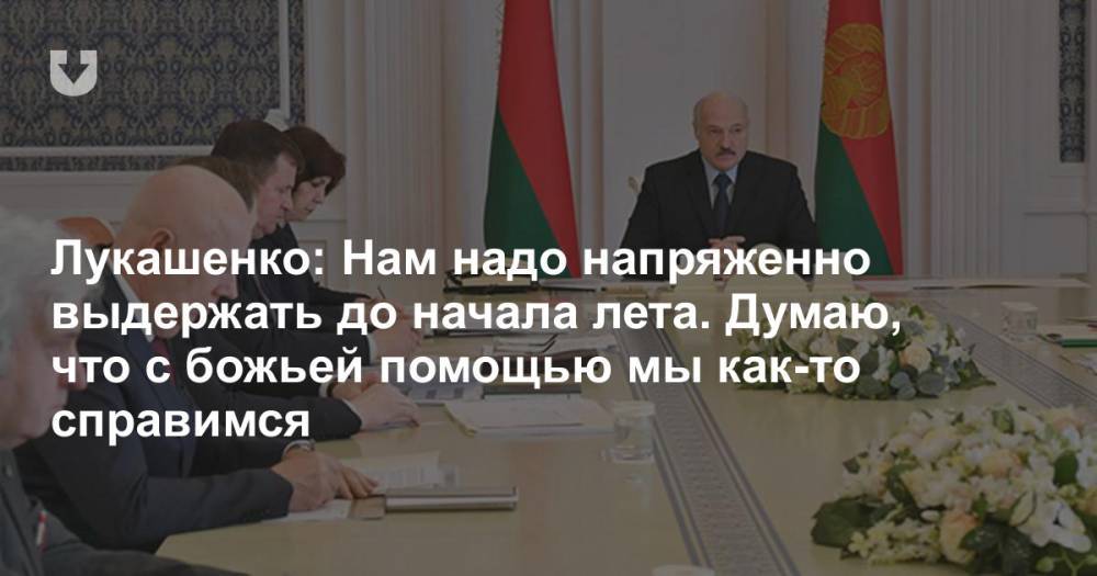 Александр Лукашенко - Лукашенко: Нам надо напряженно выдержать до начала лета. Думаю, что с божьей помощью мы как-то справимся - news.tut.by - Белоруссия - Президент