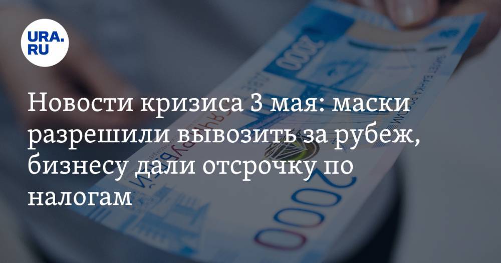 Новости кризиса 3 мая: маски разрешили вывозить за рубеж, бизнесу дали отсрочку по налогам - ura.news - Россия