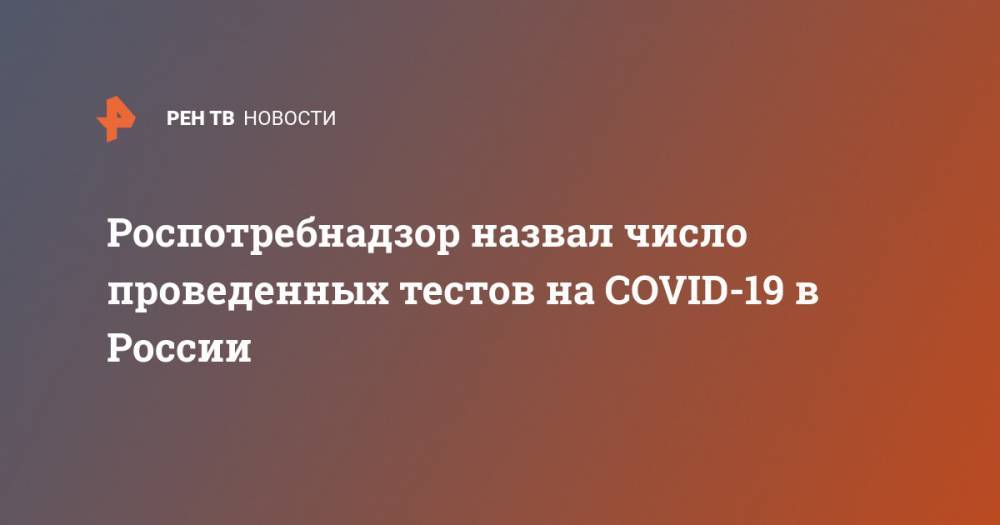 Роспотребнадзор назвал число проведенных тестов на COVID-19 в России - ren.tv - Россия