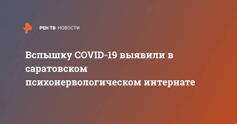 Вспышку COVID-19 выявили в саратовском психонервологическом интернате - ren.tv - Саратовская обл.