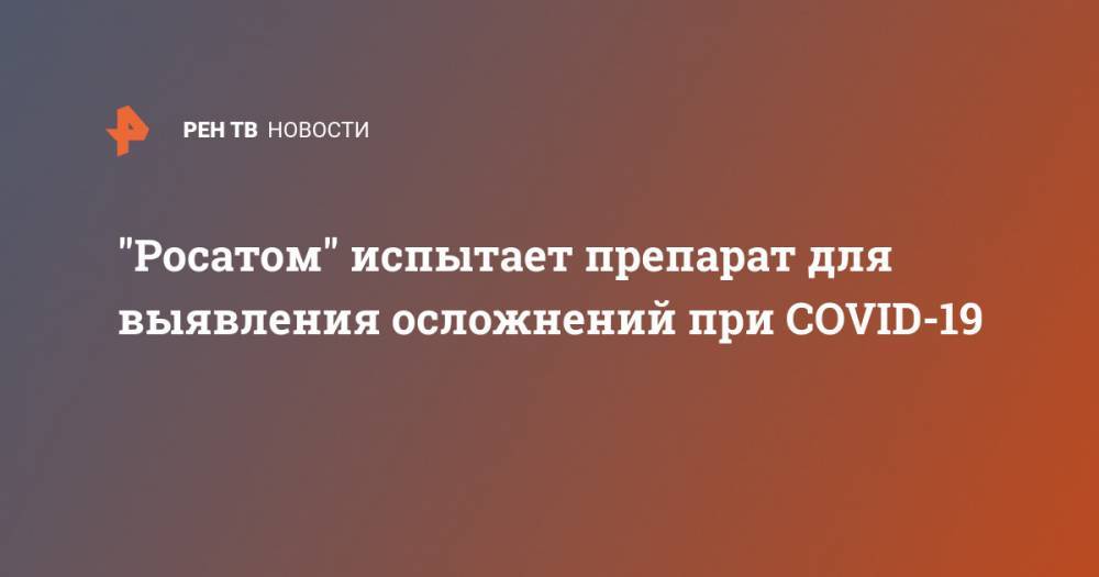 "Росатом" испытает препарат для выявления осложнений при COVID-19 - ren.tv - Санкт-Петербург