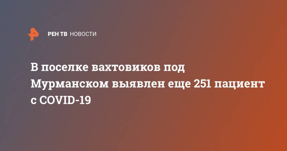 В поселке вахтовиков под Мурманском выявлен еще 251 пациент с COVID-19 - ren.tv - Мурманск - Мурманская обл.