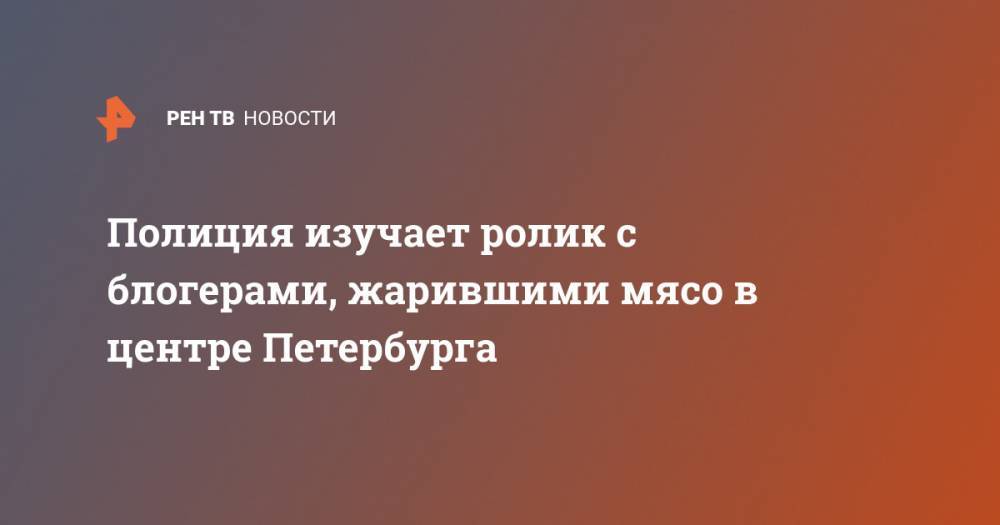 Полиция изучает ролик с блогерами, жарившими мясо в центре Петербурга - ren.tv - Санкт-Петербург