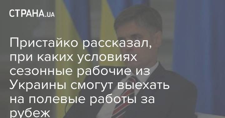 Пристайко рассказал, при каких условиях сезонные рабочие из Украины смогут выехать на полевые работы за рубеж - strana.ua - Украина