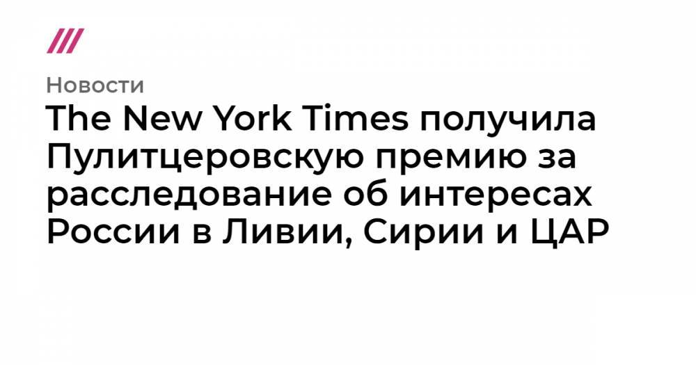 Владимир Путин - Емельян Гебрев - The New York Times получила Пулитцеровскую премию за расследование об интересах России в Ливии, Сирии и ЦАР - tvrain.ru - Россия - Сирия - New York - Ливия - Вашингтон - Болгария - New York - Цар