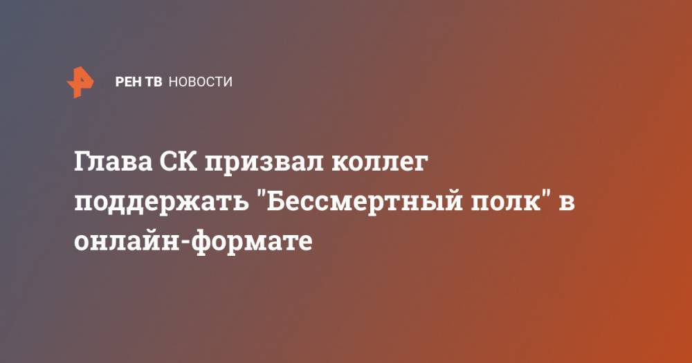 Александр Бастрыкин - Глава СК призвал коллег поддержать "Бессмертный полк" в онлайн-формате - ren.tv - Россия