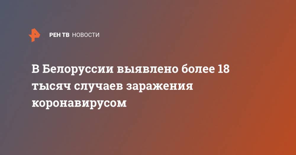 Александр Лукашенко - В Белоруссии выявлено более 18 тысяч случаев заражения коронавирусом - ren.tv - Россия - Белоруссия