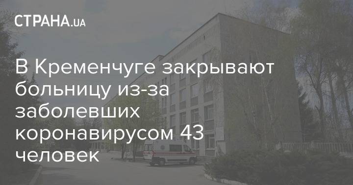 В Кременчуге закрывают больницу из-за заболевших коронавирусом 43 человек - strana.ua - Кременчуг - Полтавская обл.