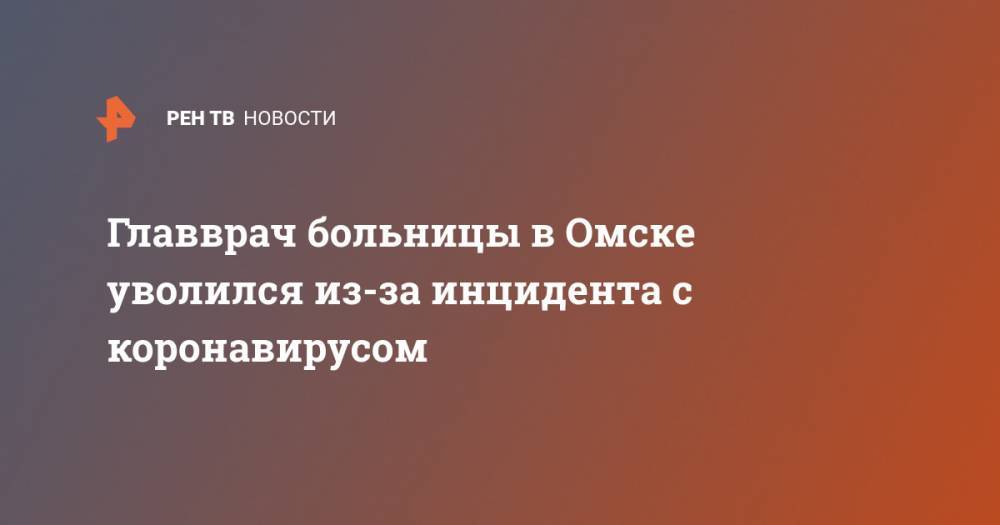 Главврач больницы в Омске уволился из-за инцидента с коронавирусом - ren.tv - Омск