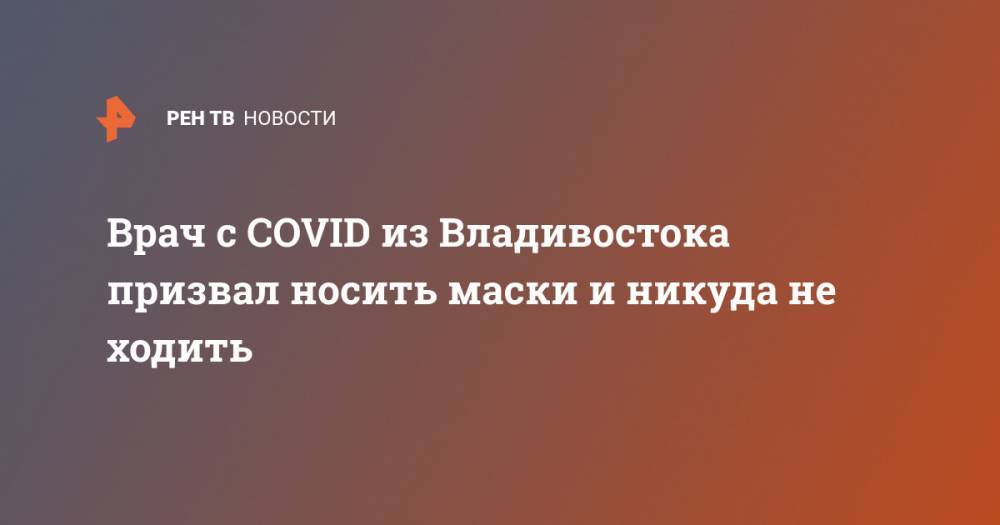 Врач с COVID из Владивостока призвал носить маски и никуда не ходить - ren.tv - Россия - Владивосток