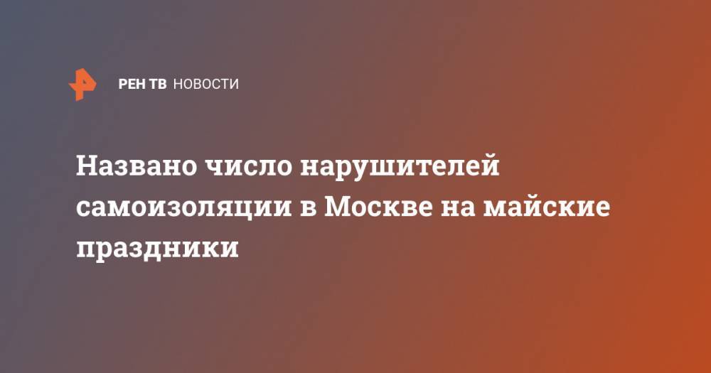 Евгений Данчиков - Названо число нарушителей самоизоляции в Москве на майские праздники - ren.tv - Москва