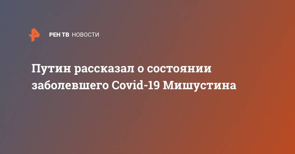 Владимир Путин - Михаил Мишустин - Путин рассказал о состоянии заболевшего Covid-19 Мишустина - ren.tv - Россия