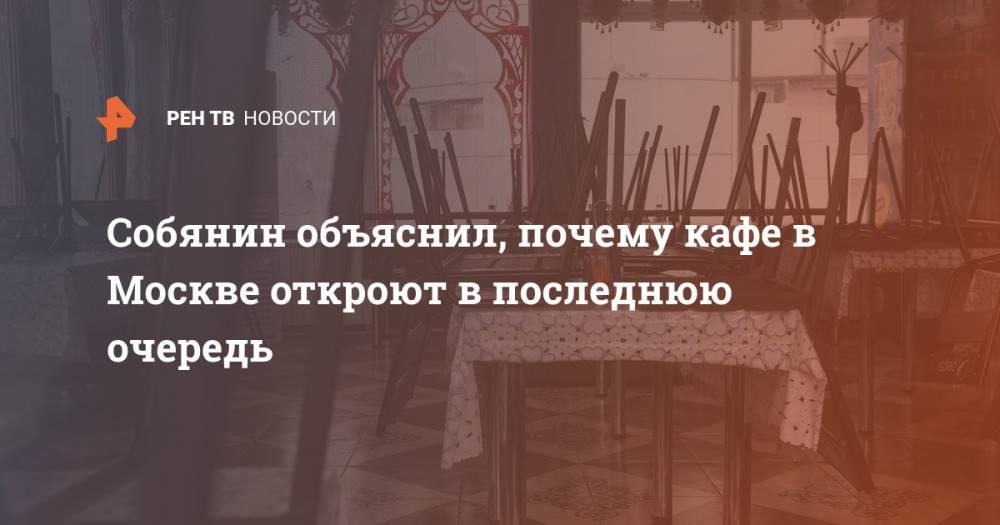 Сергей Собянин - Собянин объяснил, почему кафе в Москве откроют в последнюю очередь - ren.tv - Москва