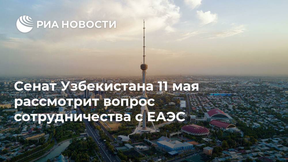 Сенат Узбекистана 11 мая рассмотрит вопрос сотрудничества с ЕАЭС - ria.ru - Узбекистан - Ташкент