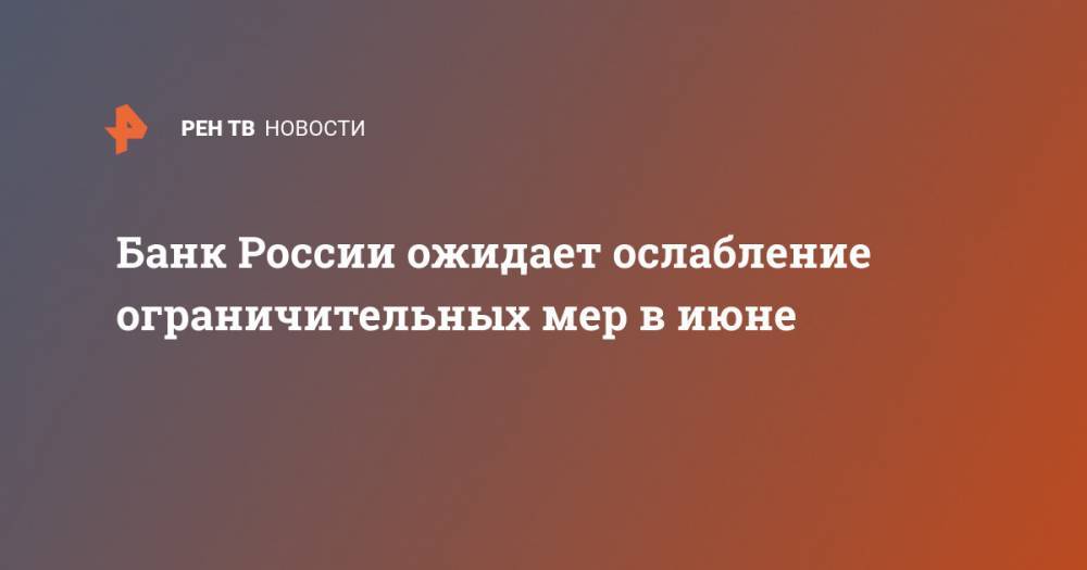 Банк России ожидает ослабление ограничительных мер в июне - ren.tv - Россия
