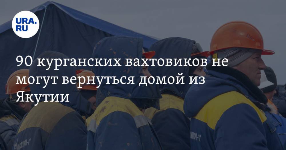 90 курганских вахтовиков не могут вернуться домой из Якутии - ura.news - республика Саха - Курганская обл.