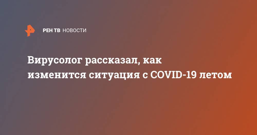 Анатолий Альтштейн - Вирусолог рассказал, как изменится ситуация с COVID-19 летом - ren.tv - Россия