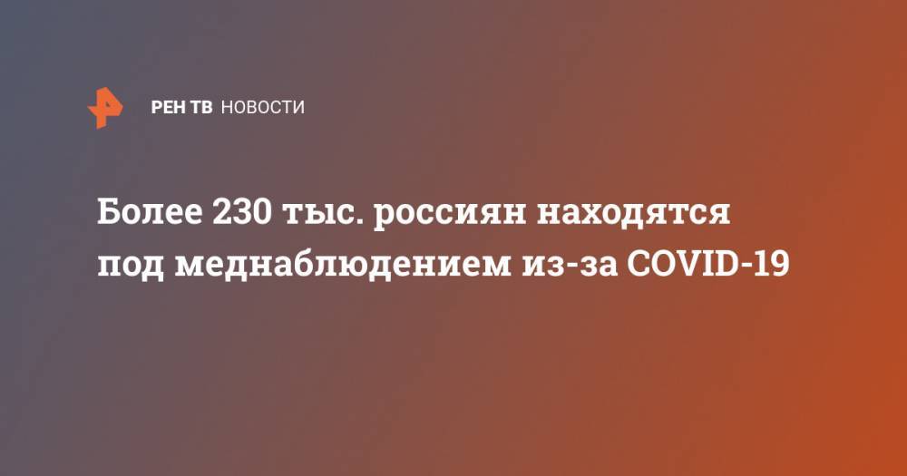 Более 230 тыс. россиян находятся под меднаблюдением из-за COVID-19 - ren.tv - Россия