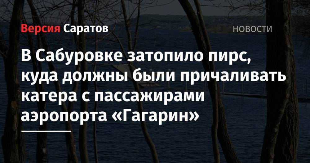 В Сабуровке затопило пирс, куда должны были причаливать катера с пассажирами аэропорта «Гагарин» - nversia.ru - район Саратовский