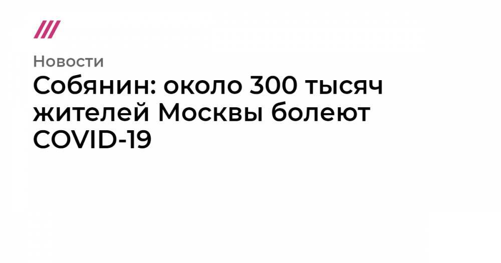 Собянин: около 300 тысяч жителей Москвы болеют COVID-19 - tvrain.ru - Москва