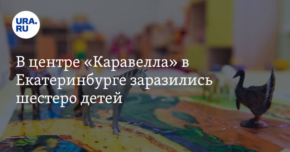 В центре «Каравелла» в Екатеринбурге заразились шестеро детей - ura.news - Екатеринбург