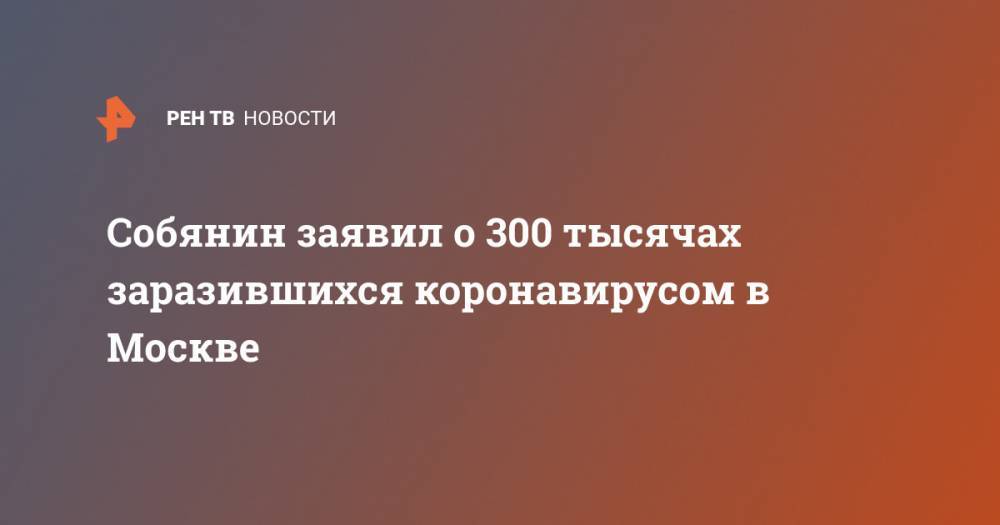 Сергей Собянин - Собянин заявил о 300 тысячах заразившихся коронавирусом в Москве - ren.tv - Москва