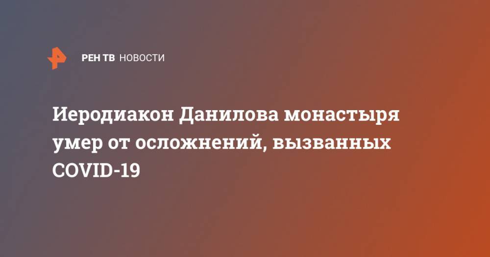 Иеродиакон Данилова монастыря умер от осложнений, вызванных COVID-19 - ren.tv