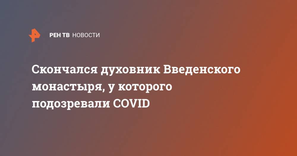 Скончался духовник Введенского монастыря, у которого подозревали COVID - ren.tv - Иваново