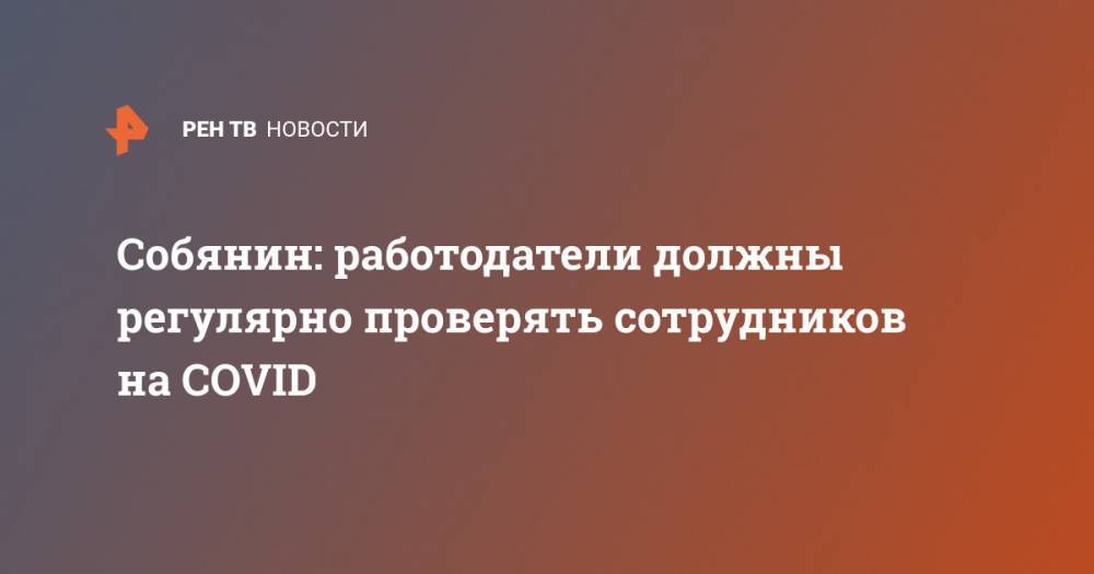 Сергей Собянин - Собянин: работодатели должны регулярно проверять сотрудников на COVID - ren.tv - Москва