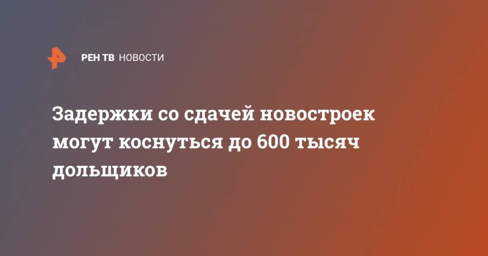 Задержки со сдачей новостроек могут коснуться до 600 тысяч дольщиков - ren.tv - Россия