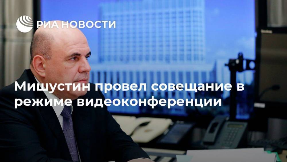 Михаил Мишустин - Мишустин провел совещание в режиме видеоконференции - ria.ru - Россия - Москва