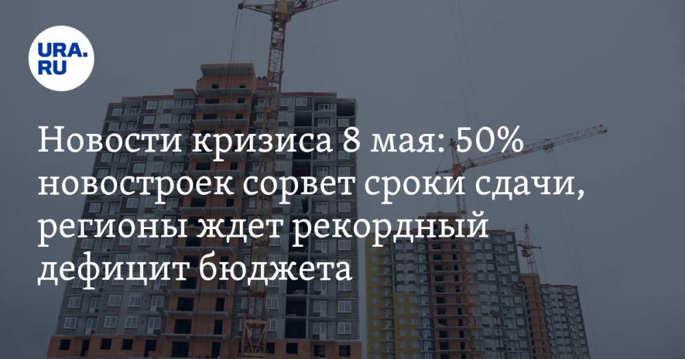 Новости кризиса 8 мая: 50% новостроек сорвет сроки сдачи, регионы ждет рекордный дефицит бюджета - ura.news