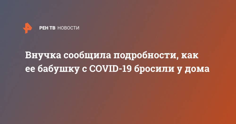 Наталья Юдина - Внучка сообщила подробности, как ее бабушку с COVID-19 бросили у дома - ren.tv - Екатеринбург