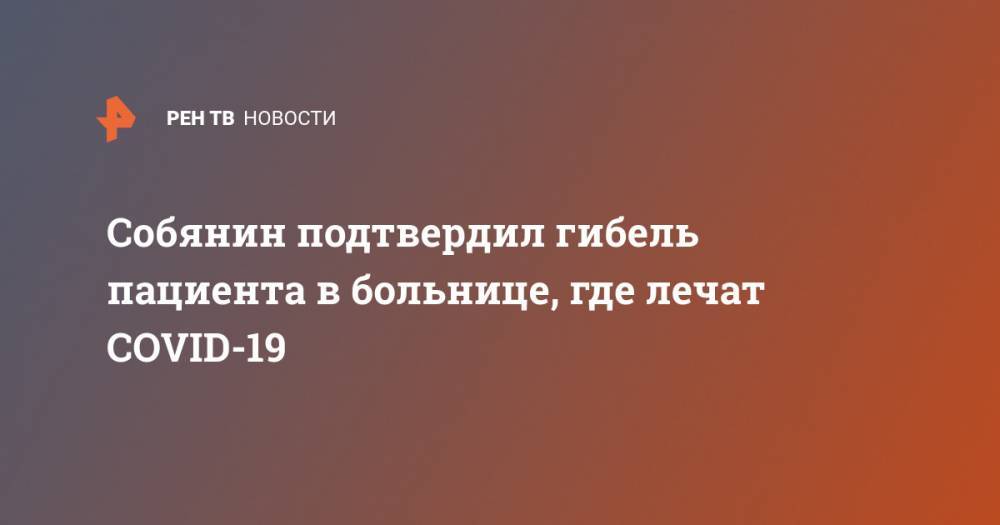 Сергей Собянин - Собянин подтвердил гибель пациента в больнице, где лечат COVID-19 - ren.tv - Москва