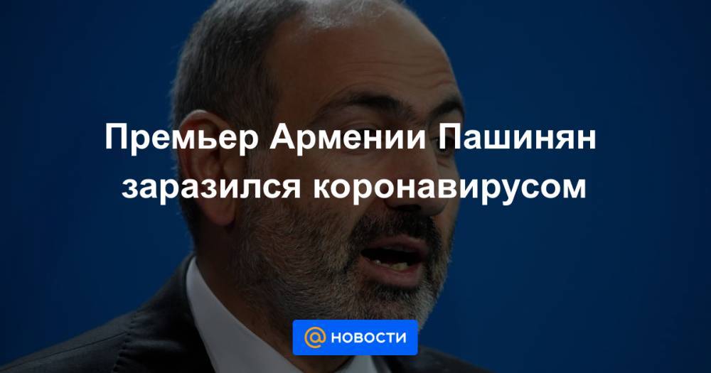 Премьер Армении Пашинян заразился коронавирусом - news.mail.ru - Армения