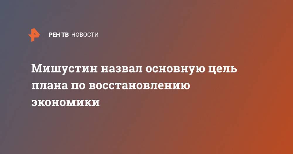Михаил Мишустин - Мишустин назвал основную цель плана по восстановлению экономики - ren.tv - Россия