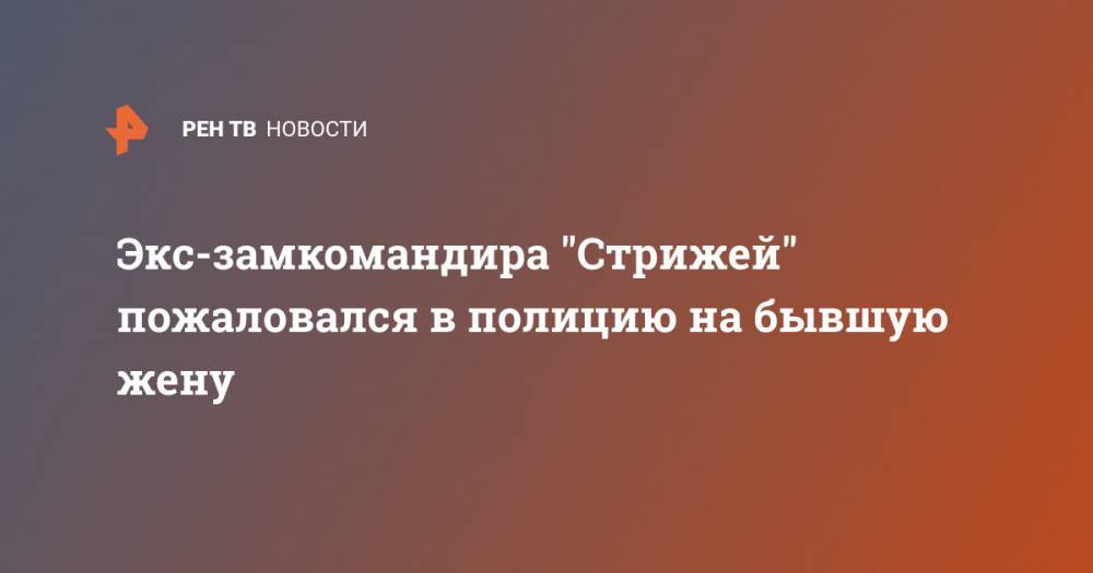 Экс-замкомандира "Стрижей" пожаловался в полицию на бывшую жену - ren.tv - Москва - Подольск