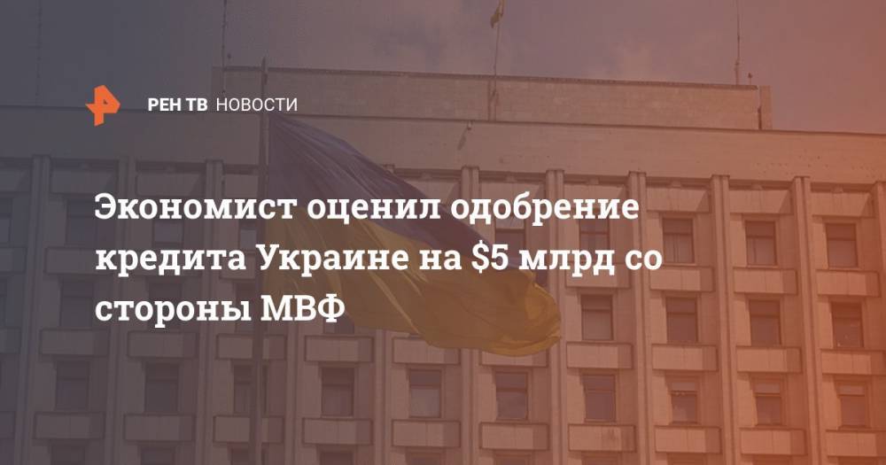 Александр Дудчак - Экономист оценил одобрение кредита Украине на $5 млрд со стороны МВФ - ren.tv - Украина