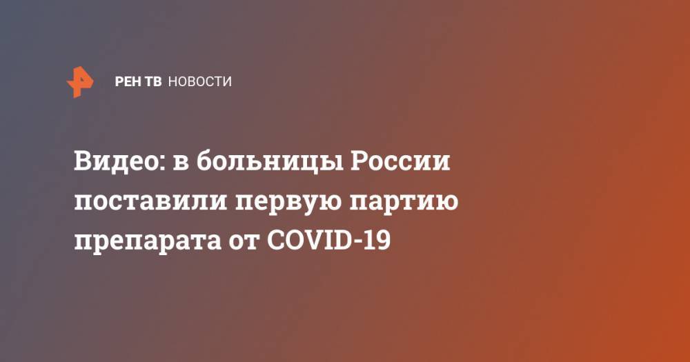 Видео: в больницы России поставили первую партию препарата от COVID-19 - ren.tv - Россия