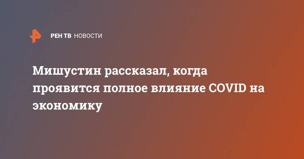 Михаил Мишустин - Мишустин рассказал, когда проявится полное влияние COVID на экономику - ren.tv - Россия
