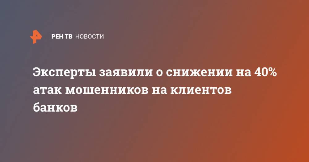Эксперты заявили о снижении на 40% атак мошенников на клиентов банков - ren.tv - Россия