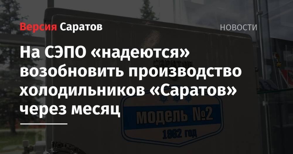 На СЭПО «надеются» возобновить производство холодильников «Саратов» через месяц - nversia.ru