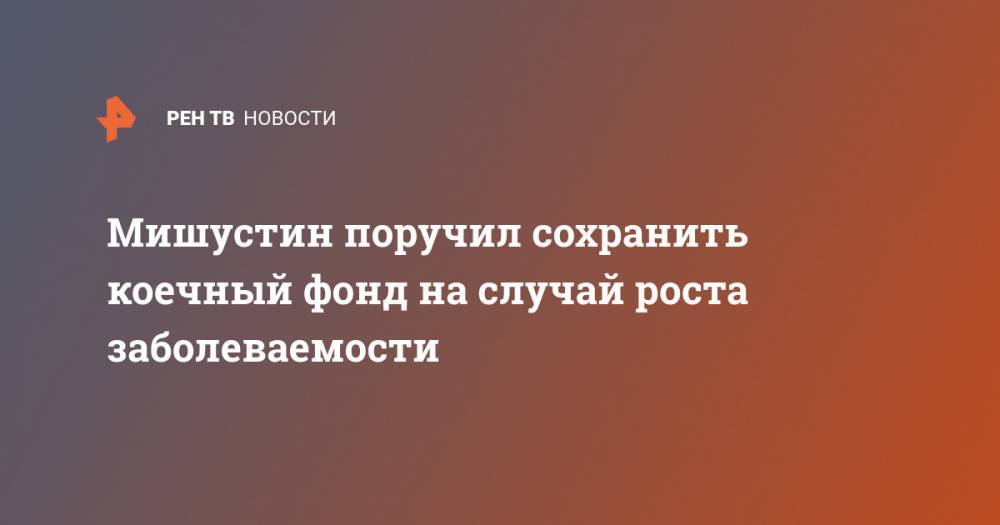 Михаил Мишустин - Мишустин поручил сохранить коечный фонд на случай роста заболеваемости - ren.tv - Россия