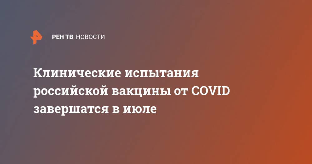 Клинические испытания российской вакцины от COVID завершатся в июле - ren.tv - Россия