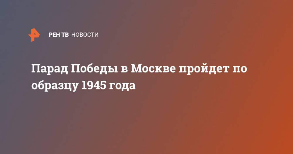 Парада Победы в Москве пройдет по образцу 1945 года - ren.tv - Москва