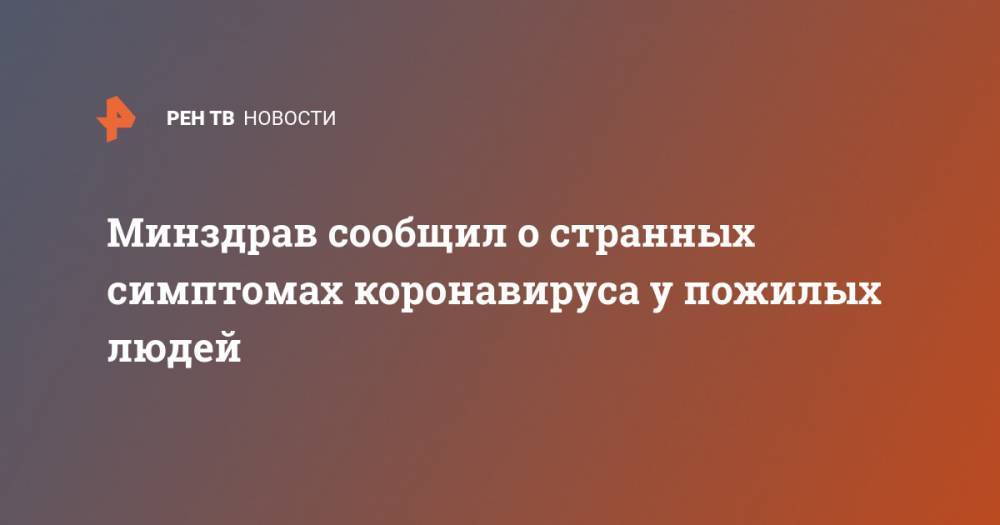 Минздрав сообщил о странных симптомах коронавируса у пожилых люде - ren.tv - Россия