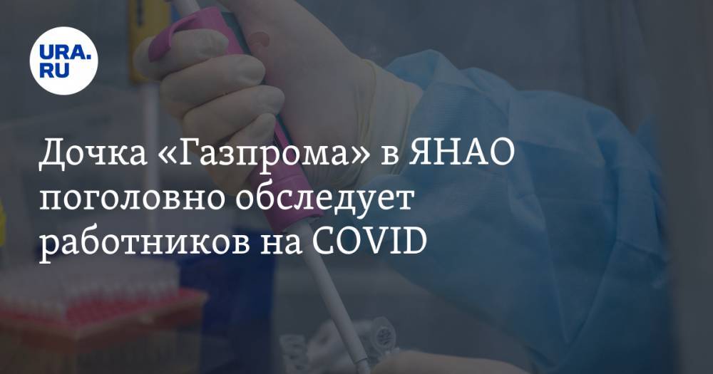 Дочка «Газпрома» в ЯНАО поголовно обследует работников на COVID - ura.news - республика Саха - округ Янао - Ноябрьск