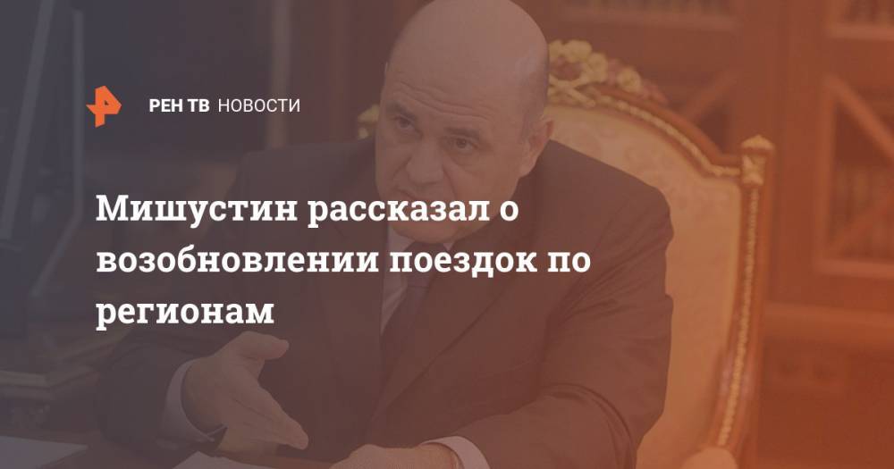 Михаил Мишустин - Мишустин рассказал о возобновлении поездок по регионам - ren.tv - Россия