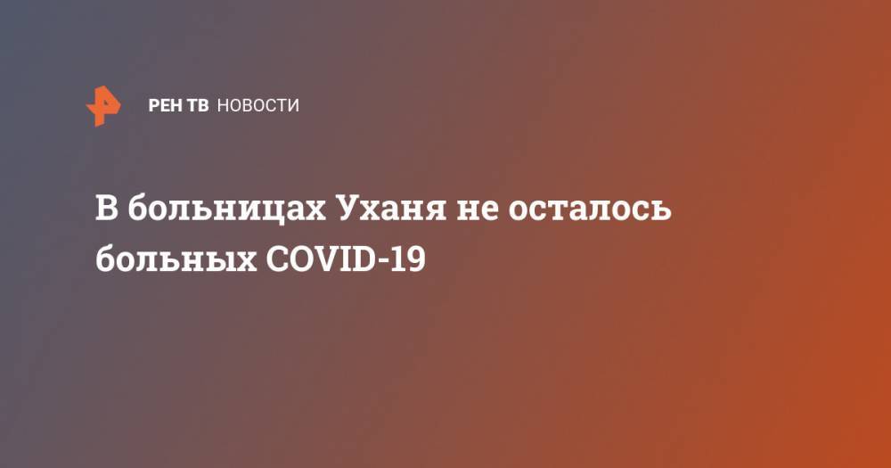 В больницах Уханя не осталось больных COVID-19 - ren.tv - Россия - Ухань